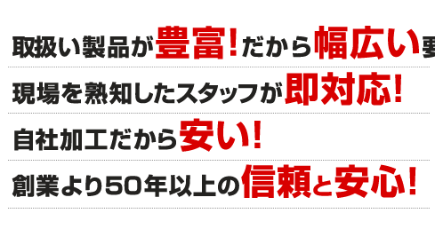 取扱い製品が豊富!だから幅広い要望に対応 現場を熟知したスタッフが即対応!自社加工だから安い!創業より50年以上の信頼と安心!